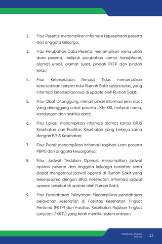 2. Fitur Peserta: menampilkan informasi kepesertaan peserta
dan anggota keluarga;
3. Fitur Perubahan Data Peserta: menampilkan menu ubah
data peserta, meliputi perubahan nomor handphone,
alamat email, alamat surat, pindah FKTP dan pindah
kelas;
4. Fitur Ketersediaan Tempat Tidur: menampilkan
ketersediaan tempat tidur Rumah Sakit sesuai kelas, yang
informasi ketersediaannya di update oleh Rumah Sakit;
5. Fitur Obat Ditanggung: menampilkan informasi jenis obat
yang ditanggung untuk peserta JKN-KIS, meliputi nama,
kandungan dan restriksi obat;
6. Fitur Lokasi: menampilkan informasi alamat kantor BPJS
Kesehatan dan Fasilitas Kesehatan yang bekerja sama
dengan BPJS Kesehatan;
7. Fitur Premi: menampilkan informasi tagihan iuran peserta
PBPU dan anggota keluarganya;
8. Fitur Jadwal Tindakan Operasi: menampilkan jadwal
operasi peserta dan anggota keluarga terdaftar serta
dapat mengetahui jadwal operasi di Rumah Sakit yang
bekerjasama dengan BPJS Kesehatan, informasi jadwal
operasi tersebut di update oleh Rumah Sakit;
9. Fitur Pendaftaran Pelayanan: Menampilkan pendaftaran
pelayanan kesehatan di Fasilitas Kesehatan Tingkat
Pertama (FKTP) dan Fasilitas Kesehatan Rujukan Tingkat
Lanjutan (FKRTL) yang telah memiliki sistem antrean;
23
PANDUAN LAYANAN
JKN-KIS
 