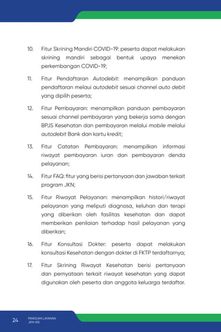 10. Fitur Skrining Mandiri COVID-19: peserta dapat melakukan
skrining mandiri sebagai bentuk upaya menekan
perkembangan COVID-19;
11. Fitur Pendaftaran Autodebit: menampilkan panduan
pendaftaran melaui autodebit sesuai channel auto debit
yang dipilih peserta;
12. Fitur Pembayaran: menampilkan panduan pembayaran
sesuai channel pembayaran yang bekerja sama dengan
BPJS Kesehatan dan pembayaran melalui mobile melalui
autodebit Bank dan kartu kredit;
13. Fitur Catatan Pembayaran: menampilkan informasi
riwayat pembayaran iuran dan pembayaran denda
pelayanan;
14. Fitur FAQ: fitur yang berisi pertanyaan dan jawaban terkait
program JKN;
15. Fitur Riwayat Pelayanan: menampilkan histori/riwayat
pelayanan yang meliputi diagnosa, keluhan dan terapi
yang diberikan oleh fasilitas kesehatan dan dapat
memberikan penilaian terhadap hasil pelayanan yang
diberikan;
16. Fitur Konsultasi Dokter: peserta dapat melakukan
konsultasi Kesehatan dengan dokter di FKTP terdaftarnya;
17. Fitur Skrining Riwayat Kesehatan berisi pertanyaan
dan pernyataan terkait riwayat kesehatan yang dapat
digunakan oleh peserta dan anggota keluarga terdaftar.
24 PANDUAN LAYANAN
JKN-KIS
 