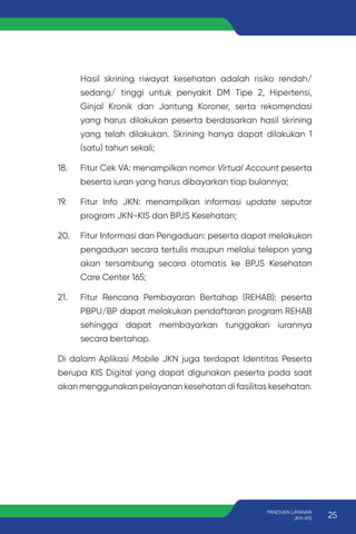 Hasil skrining riwayat kesehatan adalah risiko rendah/
sedang/ tinggi untuk penyakit DM Tipe 2, Hipertensi,
Ginjal Kronik dan Jantung Koroner, serta rekomendasi
yang harus dilakukan peserta berdasarkan hasil skrining
yang telah dilakukan. Skrining hanya dapat dilakukan 1
(satu) tahun sekali;
18. Fitur Cek VA: menampilkan nomor Virtual Account peserta
beserta iuran yang harus dibayarkan tiap bulannya;
19. Fitur Info JKN: menampilkan informasi update seputar
program JKN-KIS dan BPJS Kesehatan;
20. Fitur Informasi dan Pengaduan: peserta dapat melakukan
pengaduan secara tertulis maupun melalui telepon yang
akan tersambung secara otomatis ke BPJS Kesehatan
Care Center 165;
21. Fitur Rencana Pembayaran Bertahap (REHAB): peserta
PBPU/BP dapat melakukan pendaftaran program REHAB
sehingga dapat membayarkan tunggakan iurannya
secara bertahap.
Di dalam Aplikasi Mobile JKN juga terdapat Identitas Peserta
berupa KIS Digital yang dapat digunakan peserta pada saat
akan menggunakan pelayanan kesehatan di fasilitas kesehatan.
25
PANDUAN LAYANAN
JKN-KIS
 