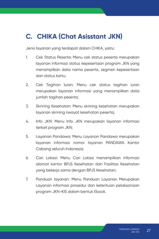 C. CHIKA (Chat Asisstant JKN)
Jenis layanan yang terdapat dalam CHIKA, yaitu:
1. Cek Status Peserta: Menu cek status peserta merupakan
layanan informasi status kepesertaan program JKN yang
menampilkan data nama peserta, segmen kepesertaan
dan status kartu;
2. Cek Tagihan Iuran: Menu cek status tagihan iuran
merupakan layanan informasi yang menampilkan data
jumlah tagihan peserta;
3. Skrining Kesehatan: Menu skrining kesehatan merupakan
layanan skrining riwayat kesehatan peserta;
4. Info JKN: Menu Info JKN merupakan layanan informasi
terkait program JKN;
5. Layanan Pandawa: Menu Layanan Pandawa merupakan
layanan informasi nomor layanan PANDAWA Kantor
Cabang seluruh Indonesia;
6. Cari Lokasi: Menu Cari Lokasi menampilkan informasi
alamat kantor BPJS Kesehatan dan Fasilitas Kesehatan
yang bekerja sama dengan BPJS Kesehatan;
7. Panduan layanan: Menu Panduan Layanan Merupakan
Layanan informasi prosedur dan ketentuan pelaksanaan
program JKN-KIS dalam bentuk Ebook.
27
PANDUAN LAYANAN
JKN-KIS
 