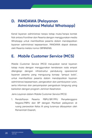 D. PANDAWA (Pelayanan
Administrasi Melalui Whatsapp)
Kanal layanan administrasi tanpa tatap muka/tanpa kontak
fisik antara Frontliner dan Peserta dengan menggunakan media
Whatsapp untuk memfasilitasi peserta dalam mendapatkan
layanan administrasi kepesertaan. PANDAWA dapat diakses
oleh Peserta melalui nomor 08118165165.
E. Mobile Customer Service (MCS)
Mobile Customer Service (MCS) merupakan kanal layanan
tatap muka dengan menggunakan kendaraan roda empat
dilengkapi dengan infrastruktur pendukung operasional
layanan peserta yang mengusung konsep “jemput bola”,
untuk memfasilitasi peserta dalam mendapatkan layanan
administrasi kepesertaan, pengecekan dan pembayaran iuran,
serta informasi dan penyampaian pengaduan langsung yang
berkaitan dengan program Jaminan Kesehatan.
Jenis Layanan dalam Mobile Customer Service (MCS):
1. Pendaftaran Peserta PBPU/BP/PPU Penyelenggara
Negara/PBPU dan BP dengan Manfaat pelayanan di
ruang perawatan Kelas III yang Iurannya dibayarkan oleh
Pemerintah Daerah;
28 PANDUAN LAYANAN
JKN-KIS
 