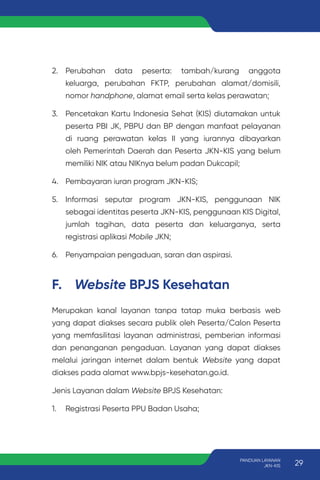 F. Website BPJS Kesehatan
Merupakan kanal layanan tanpa tatap muka berbasis web
yang dapat diakses secara publik oleh Peserta/Calon Peserta
yang memfasilitasi layanan administrasi, pemberian informasi
dan penanganan pengaduan. Layanan yang dapat diakses
melalui jaringan internet dalam bentuk Website yang dapat
diakses pada alamat www.bpjs-kesehatan.go.id.
Jenis Layanan dalam Website BPJS Kesehatan:
1. Registrasi Peserta PPU Badan Usaha;
2. Perubahan data peserta: tambah/kurang anggota
keluarga, perubahan FKTP, perubahan alamat/domisili,
nomor handphone, alamat email serta kelas perawatan;
3. Pencetakan Kartu Indonesia Sehat (KIS) diutamakan untuk
peserta PBI JK, PBPU dan BP dengan manfaat pelayanan
di ruang perawatan kelas II yang iurannya dibayarkan
oleh Pemerintah Daerah dan Peserta JKN-KIS yang belum
memiliki NIK atau NIKnya belum padan Dukcapil;
4. Pembayaran iuran program JKN-KIS;
5. Informasi seputar program JKN-KIS, penggunaan NIK
sebagai identitas peserta JKN-KIS, penggunaan KIS Digital,
jumlah tagihan, data peserta dan keluarganya, serta
registrasi aplikasi Mobile JKN;
6. Penyampaian pengaduan, saran dan aspirasi.
29
PANDUAN LAYANAN
JKN-KIS
 