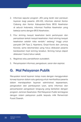 2. Informasi seputar program JKN yang terdiri dari panduan
layanan bagi peserta JKN-KIS, informasi alamat Kantor
Cabang dan Kantor Kabupaten/Kota BPJS Kesehatan
di seluruh Indonesia, informasi Fasilitas Kesehatan yang
bekerja sama dengan BPJS Kesehatan;
3. Fitur skrining riwayat kesehatan berisi pertanyaan dan
pernyataan terkait riwayat kesehatan. Hasil srkining riwayat
kesehatan adalah risiko rendah/ sedang/ tinggi untuk
penyakit DM Tipe 2, Hipertensi, Ginjal Kronik dan Jantung
Koroner, serta rekomendasi yang harus dilakukan peserta
berdasarkan hasil skrining tersebut. Skrining hanya dapat
dilakukan 1 (satu) tahun sekali;
4. Registrasi atau pendaftaran autodebit;
5. Penyampaian informasi, pengaduan, saran dan aspirasi.
G. Mal Pelayanan Publik
Merupakan kanal layanan tatap muka dengan menggunakan
konsep layanan dalam satu gedung untuk memfasilitasi peserta
dalam mendapatkan layanan administrasi kepesertaan,
pengecekan dan pembayaran iuran, serta informasi dan
penyampaian pengaduan langsung yang berkaitan dengan
program Jaminan Kesehatan. Mal Pelayanan Publik terintegrasi
dengan sistem pelayanan publik terpadu milik Pemerintah
Pusat/Daerah.
30 PANDUAN LAYANAN
JKN-KIS
 