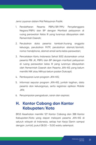 H. Kantor Cabang dan Kantor
Kabupaten/Kota
BPJS Kesehatan memiliki 127 Kantor Cabang dan 388 Kantor
Kabupaten/Kota yang dapat melayani peserta JKN-KIS di
seluruh wilayah di Indonesia, setiap hari Kerja (Senin sampai
dengan Jum’at), pukul 08.00 – 15.00 waktu setempat.
Jenis Layanan dalam Mal Pelayanan Publik:
1. Pendaftaran Peserta PBPU/BP/PPU Penyelenggara
Negara/PBPU dan BP dengan Manfaat pelayanan di
ruang perawatan Kelas III yang Iurannya dibayarkan oleh
Pemerintah Daerah;
2. Perubahan data peserta: tambah/kurang anggota
keluarga, perubahan FKTP, perubahan alamat/domisili,
nomor handphone, alamat email serta kelas perawatan;
3. Pencetakan Kartu Indonesia Sehat (KIS) diutamakan untuk
peserta PBI JK, PBPU dan BP dengan manfaat pelayanan
di ruang perawatan kelas III yang iurannya dibayarkan
oleh Pemerintah Daerah dan Peserta JKN-KIS yang belum
memiliki NIK atau NIKnya belum padan Dukcapil;
4. Pembayaran iuran program JKN-KIS;
5. Informasi seputar program JKN-KIS, jumlah tagihan, data
peserta dan keluarganya, serta registrasi aplikasi Mobile
JKN;
6. Penyampaian pengaduan, saran dan aspirasi.
31
PANDUAN LAYANAN
JKN-KIS
 