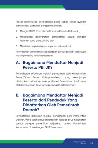 Proses administrasi pendaftaran pada setiap kanal layanan
administrasi dilakukan dengan ketentuan:
1. Mengisi FDIPE (Formulir Daftar Isian Peserta Elektronik);
2. Melengkapi persyaratan administrasi sesuai dengan
layanan yang dibutuhkan; dan
3. Memberikan persetujuan layanan administrasi.
Persyaratan administrasi kepesertaan sesuai dengan ketentuan
masing-masing jenis kepesertaan
A. Bagaimana Mendaftar Menjadi
Peserta PBI JK?
B. Bagaimana Mendaftar Menjadi
Peserta dari Penduduk Yang
Didaftarkan Oleh Pemerintah
Daerah?
Pendaftaran dilakukan melalui pendataan oleh Kementerian
Sosial/Dinas Sosial Kabupaten/Kota. yang selanjutnya
ditetapkan melalui Keputusan Menteri Sosial dan didaftarkan
oleh Kementerian Kesehatan kepada BPJS Kesehatan.
Pendaftaran dilakukan melalui pendataan oleh Pemerintah
Daerah, yang selanjutnya didaftarkan kepada BPJS Kesehatan
sesuai dengan perjanijian kerjasama antara Pemerintah
Kabupaten/Kota dengan BPJS Kesehatan.
33
PANDUAN LAYANAN
JKN-KIS
 