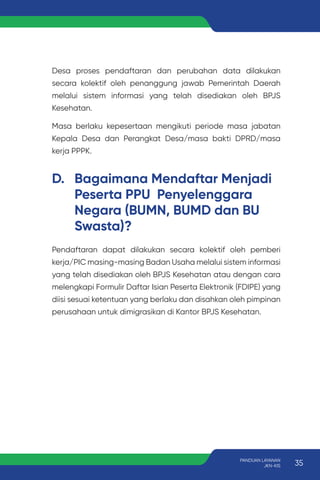Desa proses pendaftaran dan perubahan data dilakukan
secara kolektif oleh penanggung jawab Pemerintah Daerah
melalui sistem informasi yang telah disediakan oleh BPJS
Kesehatan.
Masa berlaku kepesertaan mengikuti periode masa jabatan
Kepala Desa dan Perangkat Desa/masa bakti DPRD/masa
kerja PPPK.
D. Bagaimana Mendaftar Menjadi
Peserta PPU Penyelenggara
Negara (BUMN, BUMD dan BU
Swasta)?
Pendaftaran dapat dilakukan secara kolektif oleh pemberi
kerja/PIC masing-masing Badan Usaha melalui sistem informasi
yang telah disediakan oleh BPJS Kesehatan atau dengan cara
melengkapi Formulir Daftar Isian Peserta Elektronik (FDIPE) yang
diisi sesuai ketentuan yang berlaku dan disahkan oleh pimpinan
perusahaan untuk dimigrasikan di Kantor BPJS Kesehatan.
35
PANDUAN LAYANAN
JKN-KIS
 