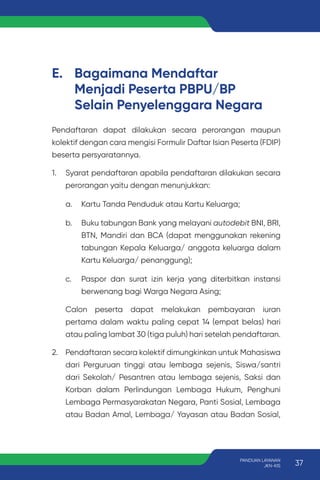 E. Bagaimana Mendaftar
Menjadi Peserta PBPU/BP
Selain Penyelenggara Negara
Pendaftaran dapat dilakukan secara perorangan maupun
kolektif dengan cara mengisi Formulir Daftar Isian Peserta (FDIP)
beserta persyaratannya.
1. Syarat pendaftaran apabila pendaftaran dilakukan secara
perorangan yaitu dengan menunjukkan:
a. Kartu Tanda Penduduk atau Kartu Keluarga;
b. Buku tabungan Bank yang melayani autodebit BNI, BRI,
BTN, Mandiri dan BCA (dapat menggunakan rekening
tabungan Kepala Keluarga/ anggota keluarga dalam
Kartu Keluarga/ penanggung);
c. Paspor dan surat izin kerja yang diterbitkan instansi
berwenang bagi Warga Negara Asing;
Calon peserta dapat melakukan pembayaran iuran
pertama dalam waktu paling cepat 14 (empat belas) hari
atau paling lambat 30 (tiga puluh) hari setelah pendaftaran.
2. Pendaftaran secara kolektif dimungkinkan untuk Mahasiswa
dari Perguruan tinggi atau lembaga sejenis, Siswa/santri
dari Sekolah/ Pesantren atau lembaga sejenis, Saksi dan
Korban dalam Perlindungan Lembaga Hukum, Penghuni
Lembaga Permasyarakatan Negara, Panti Sosial, Lembaga
atau Badan Amal, Lembaga/ Yayasan atau Badan Sosial,
37
PANDUAN LAYANAN
JKN-KIS
 