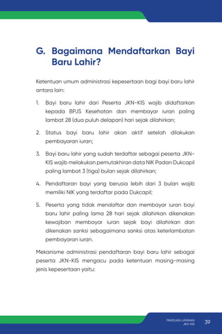 G. Bagaimana Mendaftarkan Bayi
Baru Lahir?
Ketentuan umum administrasi kepesertaan bagi bayi baru lahir
antara lain:
1. Bayi baru lahir dari Peserta JKN-KIS wajib didaftarkan
kepada BPJS Kesehatan dan membayar iuran paling
lambat 28 (dua puluh delapan) hari sejak dilahirkan;
2. Status bayi baru lahir akan aktif setelah dilakukan
pembayaran iuran;
3. Bayi baru lahir yang sudah terdaftar sebagai peserta JKN-
KIS wajib melakukan pemutakhiran data NIK Padan Dukcapil
paling lambat 3 (tiga) bulan sejak dilahirkan;
4. Pendaftaran bayi yang berusia lebih dari 3 bulan wajib
memiliki NIK yang terdaftar pada Dukcapil;
5. Peserta yang tidak mendaftar dan membayar iuran bayi
baru lahir paling lama 28 hari sejak dilahirkan dikenakan
kewajiban membayar iuran sejak bayi dilahirkan dan
dikenakan sanksi sebagaimana sanksi atas keterlambatan
pembayaran iuran.
Mekanisme administrasi pendaftaran bayi baru lahir sebagai
peserta JKN-KIS mengacu pada ketentuan masing-masing
jenis kepesertaan yaitu:
39
PANDUAN LAYANAN
JKN-KIS
 