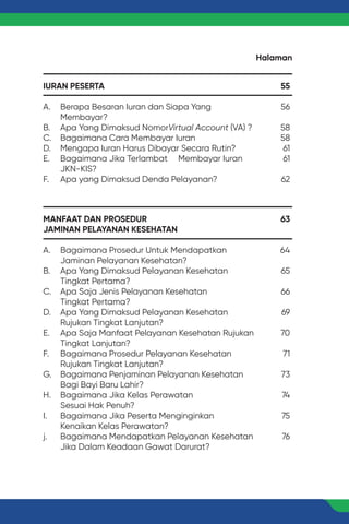 IURAN PESERTA
A. Berapa Besaran Iuran dan Siapa Yang
Membayar?
B. Apa Yang Dimaksud NomorVirtual Account (VA) ?
C. Bagaimana Cara Membayar Iuran
D. Mengapa Iuran Harus Dibayar Secara Rutin?
E. Bagaimana Jika Terlambat Membayar Iuran
JKN-KIS?
F. Apa yang Dimaksud Denda Pelayanan?
MANFAAT DAN PROSEDUR
JAMINAN PELAYANAN KESEHATAN
A. Bagaimana Prosedur Untuk Mendapatkan
Jaminan Pelayanan Kesehatan?
B. Apa Yang Dimaksud Pelayanan Kesehatan
Tingkat Pertama?
C. Apa Saja Jenis Pelayanan Kesehatan
Tingkat Pertama?
D. Apa Yang Dimaksud Pelayanan Kesehatan
Rujukan Tingkat Lanjutan?
E. Apa Saja Manfaat Pelayanan Kesehatan Rujukan
Tingkat Lanjutan?
F. Bagaimana Prosedur Pelayanan Kesehatan
Rujukan Tingkat Lanjutan?
G. Bagaimana Penjaminan Pelayanan Kesehatan
Bagi Bayi Baru Lahir?
H. Bagaimana Jika Kelas Perawatan
Sesuai Hak Penuh?
I. Bagaimana Jika Peserta Menginginkan
Kenaikan Kelas Perawatan?
j. Bagaimana Mendapatkan Pelayanan Kesehatan
Jika Dalam Keadaan Gawat Darurat?
55
56
58
58
61
61
62
63
64
65
66
69
70
71
73
74
75
76
Halaman
 