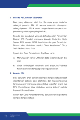 1. Peserta PBI Jaminan Kesehatan
Bayi yang dilahirkan oleh Ibu Kandung yang terdaftar
sebagai peserta PBI JK secara otomatis ditetapkan
sebagai peserta PBI JK sesuai dengan ketentuan peraturan
perundang-undangan yang berlaku.
Peserta dari penduduk yang di daftarkan oleh Pemerintah
Daerah (PD Pemda), mengacu kepada Perjanjian Kerja
Sama (PKS) antara BPJS Kesehatan dengan Pemerintah
Daerah dan dilakukan melalui Dinas Kesehatan/ Dinas
Sosial Kabupaten/ Kota.
Syarat dan Cara Pendaftaran Bayi Baru Lahir:
a. Menunjukkan nomor JKN dan data kependudukan ibu;
dan
b. Surat keterangan kelahiran dari Bidan/RS/Fasilitas
Kesehatan atau tenaga penolong persalinan.
2. Peserta PPU
Bayi baru lahir anak pertama sampai dengan ketiga dapat
didaftarkan setelah bayi dilahirkan dan kepesertaannya
langsung aktif mengacu pada status keaktifan orang tua
PPU. Pendaftaran bisa dilakukan secara kolektif melalui
Instansi/ Badan Usaha.
Syarat dan Cara Pendaftaran Bayi Baru Lahir anak pertama
sampai dengan ketiga:
40 PANDUAN LAYANAN
JKN-KIS
 
