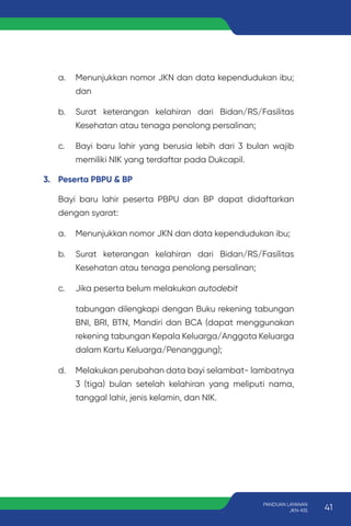 a. Menunjukkan nomor JKN dan data kependudukan ibu;
dan
b. Surat keterangan kelahiran dari Bidan/RS/Fasilitas
Kesehatan atau tenaga penolong persalinan;
c. Bayi baru lahir yang berusia lebih dari 3 bulan wajib
memiliki NIK yang terdaftar pada Dukcapil.
3. Peserta PBPU & BP
Bayi baru lahir peserta PBPU dan BP dapat didaftarkan
dengan syarat:
a. Menunjukkan nomor JKN dan data kependudukan ibu;
b. Surat keterangan kelahiran dari Bidan/RS/Fasilitas
Kesehatan atau tenaga penolong persalinan;
c. Jika peserta belum melakukan autodebit
tabungan dilengkapi dengan Buku rekening tabungan
BNI, BRI, BTN, Mandiri dan BCA (dapat menggunakan
rekening tabungan Kepala Keluarga/Anggota Keluarga
dalam Kartu Keluarga/Penanggung);
d. Melakukan perubahan data bayi selambat- lambatnya
3 (tiga) bulan setelah kelahiran yang meliputi nama,
tanggal lahir, jenis kelamin, dan NIK.
41
PANDUAN LAYANAN
JKN-KIS
 