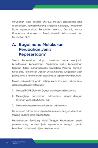 A. Bagaimana Melakukan
Perubahan Jenis
Kepesertaan?
Status kepesertaan dapat berubah untuk menjamin
keberlanjutan kepesertaan. Perubahan status kepesertaan
tersebut tidak menghapuskan kewajiban Peserta, Pemberi
Kerja, atau Pemerintah Daerah untuk melunasi tunggakan Iuran
paling lama 6 (enam) bulan sejak status kepesertaan berubah.
Proses administrasi pada setiap kanal layanan administrasi
dilakukan dengan ketentuan:
1. Mengisi FDIPE (Formulir Daftar Isian Peserta Elektronik);
2. Melengkapi persyaratan administrasi sesuai dengan
layanan yang dibutuhkan; dan
3. Memberikan persetujuan layanan administrasi.
Persyaratan administrasi kepesertaan sesuai dengan ketentuan
masing-masing jenis kepesertaan.
Pemberlakuan Terhitung Mulai Tanggal Kepesertaan pada
peserta yang berubah jenis kepesertaan mengacu pada
ketentuan matrik mutasi jenis kepesertaan.
Perubahan data peserta JKN-KIS meliputi perubahan jenis
kepesertaan, Tambah/Kurang Anggota Keluarga, Perubahan
Data Kependudukan, Perubahan alamat, Domisili, Nomor
Handphone dan Alamat Email, domisili, kelas rawat dan
Perubahan FKTP.
44 PANDUAN LAYANAN
JKN-KIS
 