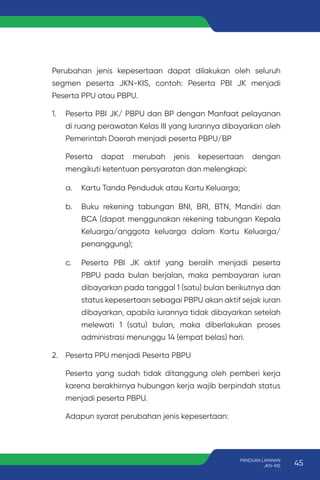 Perubahan jenis kepesertaan dapat dilakukan oleh seluruh
segmen peserta JKN-KIS, contoh: Peserta PBI JK menjadi
Peserta PPU atau PBPU.
1. Peserta PBI JK/ PBPU dan BP dengan Manfaat pelayanan
di ruang perawatan Kelas III yang Iurannya dibayarkan oleh
Pemerintah Daerah menjadi peserta PBPU/BP
Peserta dapat merubah jenis kepesertaan dengan
mengikuti ketentuan persyaratan dan melengkapi:
a. Kartu Tanda Penduduk atau Kartu Keluarga;
b. Buku rekening tabungan BNI, BRI, BTN, Mandiri dan
BCA (dapat menggunakan rekening tabungan Kepala
Keluarga/anggota keluarga dalam Kartu Keluarga/
penanggung);
c. Peserta PBI JK aktif yang beralih menjadi peserta
PBPU pada bulan berjalan, maka pembayaran iuran
dibayarkan pada tanggal 1 (satu) bulan berikutnya dan
status kepesertaan sebagai PBPU akan aktif sejak iuran
dibayarkan, apabila iurannya tidak dibayarkan setelah
melewati 1 (satu) bulan, maka diberlakukan proses
administrasi menunggu 14 (empat belas) hari.
2. Peserta PPU menjadi Peserta PBPU
Peserta yang sudah tidak ditanggung oleh pemberi kerja
karena berakhirnya hubungan kerja wajib berpindah status
menjadi peserta PBPU.
Adapun syarat perubahan jenis kepesertaan:
45
PANDUAN LAYANAN
JKN-KIS
 