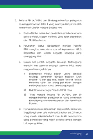 3. Peserta PBI JK/ PBPU dan BP dengan Manfaat pelayanan
di ruang perawatan Kelas III yang Iurannya dibayarkan oleh
Pemerintah Daerah menjadi peserta PPU
a. Badan Usaha melakukan perubahan jenis kepesertaan
pekerja melalui sistem informasi yang telah disediakan
oleh BPJS Kesehatan;
b. Perubahan status kepesertaan menjadi Peserta
PPU mengikuti mekanisme cut off kepesertaan BPJS
Kesehatan dan jumlah anggota keluarga yang
ditanggung PPU;
c. Dalam hal jumlah anggota keluarga tertanggung
melebihi hak peserta sebagai peserta PPU, maka
anggota keluarga lainnya:
1) Didaftarkan melalui Badan Usaha sebagai
keluarga tambahan dengan besaran iuran
sebesar 1% dari gaji atau upah Peserta Pekerja
Penerima Upah per orang per bulan (dengan
melengkapi surat kuasa pemotongan gaji);
2) Didaftarkan sebagai Peserta PBPU; atau
3) Tetap menjadi Peserta PBI JK/PBPU dan BP
dengan Manfaat pelayanan di ruang perawatan
Kelas III yang Iurannya dibayarkan oleh Pemerintah
Daerah.
d. Menyerahkan surat keterangan dari sekolah/perguruan
tinggi (bagi anak usia lebih dari 21 tahun s.d. 25 tahun
yang masih sekolah/kuliah) atau bukti pembayaran
uang pendidikan yang masih berlaku sampai dengan
bulan pengaktifan.
47
PANDUAN LAYANAN
JKN-KIS
 