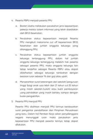 4. Peserta PBPU menjadi peserta PPU
a. Badan Usaha melakukan perubahan jenis kepesertaan
pekerja melalui sistem informasi yang telah disediakan
oleh BPJS Kesehatan;
b. Perubahan status kepesertaan menjadi Peserta
PPU mengikuti mekanisme cut off kepesertaan BPJS
Kesehatan dan jumlah anggota keluarga yang
ditanggung PPU;
c. Perubahan status kepesertaan jumlah anggota
keluarga tertanggung PPU, dalam hal jumlah
anggota keluarga tertanggung melebihi hak peserta
sebagai peserta PPU, maka anggota keluarga lain
tetap terdaftar sebagai Peserta PBPU atau dapat
didaftarkan sebagai keluarga tambahan dengan
besaran iuran sebesar 1% dari gaji atau upah;
d. Menyerahkan surat keterangan dari sekolah/perguruan
tinggi (bagi anak usia lebih dari 21 tahun s.d 25 tahun
yang masih sekolah/kuliah) atau bukti pembayaran
uang pendidikan yang masih berlaku sampai dengan
bulan pengaktifan.
5. Peserta PPU menjadi PPU
Peserta PPU dialihkan menjadi PPU lainnya berdasarkan
surat pengantar pendaftaran dari Pimpinan Perusahaan
yang baru. Dalam hal Pemberi Kerja selain penyelenggara
negara menunggak iuran maka perubahan jenis
kepesertaan PPU menjadi peserta lainnya tetap dapat
dilakukan.
48 PANDUAN LAYANAN
JKN-KIS
 