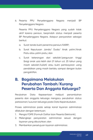 B. Bagaimana Melakukan
Perubahan Tambah/Kurang
Peserta Dan Anggota Keluarga?
Perubahan Data Kepesertaan meliputi penambahan
peserta dan anggota keluarga mengacu perubahan status
perkawinan/susunan keluarga pada Data Kependudukan.
Proses administrasi pada setiap kanal layanan administrasi
dilakukan dengan ketentuan:
1. Mengisi FDIPE (Formulir Daftar Isian Peserta Elektronik);
2. Melengkapi persyaratan administrasi sesuai dengan
layanan yang dibutuhkan; dan
3. Memberikan persetujuan layanan administrasi.
6. Peserta PPU Penyelenggara Negara menjadi BP
Penyelenggara Negara
Peserta PPU Penyelenggara Negara yang sudah tidak
aktif karena pensiun, berpindah status menjadi peserta
BP Penyelenggara Negara. Adapun persyaratan sebagai
berikut:
a. Surat tanda bukti penerima pensiun/KARIP;
b. Surat Keputusan Janda/ Duda/ Anak yatim/Anak
Piatu atau yatim piatu; dan
c. Surat keterangan dari sekolah/perguruan tinggi
(bagi anak usia lebih dari 21 tahun s.d. 25 tahun yang
masih sekolah/kuliah) atau bukti pembayaran uang
pendidikan yang masih berlaku sampai dengan bulan
pengaktifan.
49
PANDUAN LAYANAN
JKN-KIS
 