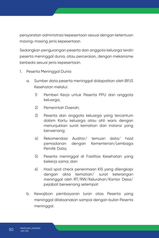 persyaratan administrasi kepesertaan sesuai dengan ketentuan
masing-masing jenis kepesertaan
Sedangkan pengurangan peserta dan anggota keluarga terdiri
peserta meninggal dunia, atau perceraian, dengan mekanisme
berbeda sesuai jenis kepesertaan.
1. Peserta Meninggal Dunia
a. Sumber data peserta meninggal didapatkan oleh BPJS
Kesehatan melalui:
1) Pemberi Kerja untuk Peserta PPU dan anggota
keluarga;
2) Pemerintah Daerah;
3) Peserta dan anggota keluarga yang tercantum
dalam Kartu keluarga atau ahli waris dengan
menunjukkan surat kematian dari instansi yang
berwenang;
4) Rekomendasi Auditor/ temuan data/ hasil
pemadanan dengan Kementerian/Lembaga
Pemilik Data;
5) Peserta meninggal di Fasilitas Kesehatan yang
bekerja sama; dan
6) Hasil spot check penerimaan KIS yang dilengkapi
dengan akta kematian/ surat keterangan
meninggal oleh RT/RW/Kelurahan/Kantor Desa/
pejabat berwenang setempat
b. Kewajiban pembayaran Iuran atas Peserta yang
meninggal dilaksanakan sampai dengan bulan Peserta
meninggal.
50 PANDUAN LAYANAN
JKN-KIS
 