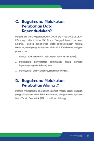 C. Bagaimana Melakukan
Perubahan Data
Kependudukan?
D. Bagaimana Melakukan
Perubahan Alamat?
Perubahan data kependudukan pada identitas peserta JKN-
KIS yang meliputi data NIK, Nama, Tanggal Lahir, dan Jenis
Kelamin. Peserta melaporkan data kependudukan melalui
kanal layanan yang disediakan oleh BPJS Kesehatan, dengan
persyaratan:
1. Mengisi FDIPE (Formulir Daftar Isian Peserta Elektronik);
2. Melengkapi persyaratan administrasi sesuai dengan
layanan yang dibutuhkan; dan
3. Memberikan persetujuan layanan administrasi.
Peserta melaporkan perubahan alamat melalui kanal layanan
yang disediakan oleh BPJS Kesehatan, dengan menunjukkan
Kartu Tanda Penduduk (KTP) atau Kartu Keluarga.
51
PANDUAN LAYANAN
JKN-KIS
 