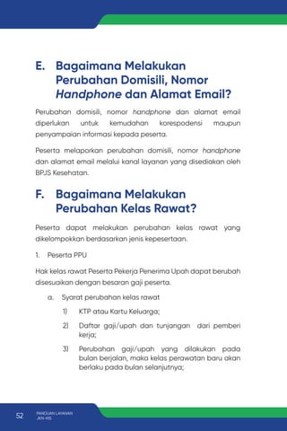 E. Bagaimana Melakukan
Perubahan Domisili, Nomor
Handphone dan Alamat Email?
F. Bagaimana Melakukan
Perubahan Kelas Rawat?
Perubahan domisili, nomor handphone dan alamat email
diperlukan untuk kemudahan korespodensi maupun
penyampaian informasi kepada peserta.
Peserta melaporkan perubahan domisili, nomor handphone
dan alamat email melalui kanal layanan yang disediakan oleh
BPJS Kesehatan.
Peserta dapat melakukan perubahan kelas rawat yang
dikelompokkan berdasarkan jenis kepesertaan.
1. Peserta PPU
Hak kelas rawat Peserta Pekerja Penerima Upah dapat berubah
disesuaikan dengan besaran gaji peserta.
a. Syarat perubahan kelas rawat
1) KTP atau Kartu Keluarga;
2) Daftar gaji/upah dan tunjangan dari pemberi
kerja;
3) Perubahan gaji/upah yang dilakukan pada
bulan berjalan, maka kelas perawatan baru akan
berlaku pada bulan selanjutnya;
52 PANDUAN LAYANAN
JKN-KIS
 