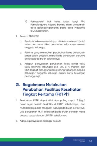 4) Penyesuaian hak kelas rawat bagi PPU
Penyelenggara Negara berlaku sejak perubahan
data golongan/pangkat pada data Masterfile
BPJS Kesehatan.
2. Peserta PBPU/BP
a. Perubahan kelas rawat dapat dilakukan setelah 1 (satu)
tahun dan harus diikuti perubahan kelas rawat seluruh
anggota keluarga;
b. Peserta yang melakukan perubahan kelas perawatan
pada bulan berjalan, maka kelas perawatan barunya
berlaku pada bulan selanjutnya;
c. Adapun persyaratan perubahan kelas rawat yaitu
Buku rekening tabungan BNI, BRI, BTN, Mandiri dan
BCA (dapat menggunakan rekening tabungan Kepala
Keluarga/ anggota keluarga dalam Kartu Keluarga/
penanggung).
G. Bagaimana Melakukan
Perubahan Fasilitas Kesehatan
Tingkat Pertama (FKTP)?
1. Perubahan FKTP dapat dilakukan paling cepat 3 (tiga)
bulan sejak peserta terdaftar di FKTP sebelumnya, dan
mulai berlaku pada tanggal 1 (satu) pada bulan berikutnya.
Jika perubahan FKTP dilakukan pada bulan berjalan maka
peserta tetap dilayani di FKTP sebelumnya
2. Adapun persyaratan sebagai berikut:
53
PANDUAN LAYANAN
JKN-KIS
 