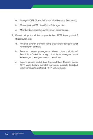 a. Mengisi FDIPE (Formulir Daftar Isian Peserta Elektronik);
b. Menunjukkan KTP atau Kartu Keluarga; dan
c. Memberikan persetujuan layanan administrasi.
3. Peserta dapat melakukan perubahan FKTP kurang dari 3
(tiga) bulan jika:
a. Peserta pindah domisili yang dibuktikan dengan surat
keterangan domisili;
b. Peserta dalam penugasan dinas atau pelatihan/
Pendidikan/sekolah yang dibuktikan dengan surat
keterangan penugasan atau pelatihan;
c. Karena proses redistribusi (pemindahan Peserta pada
FKTP yang belum merata) dan/atau peserta tersebut
ingin kembali terdaftar di FKTP sebelumnya.
54 PANDUAN LAYANAN
JKN-KIS
 