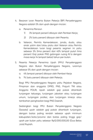 4. Besaran iuran Peserta Bukan Pekerja (BP) Penyelenggara
Negara adalah 5% dari upah dengan rincian:
a. Penerima Pensiun
1) 3% (empat persen) dibayar oleh Pemberi Kerja;
2) 2% (satu persen) dibayar oleh Peserta.
b. Veteran, Perintis Kemerdekaan, janda, duda, atau
anak yatim dan/atau piatu dari Veteran atau Perintis
Kemerdekaan Iuran bagi peserta segmen ini yaitu
sebesar 5% (lima persen) dari 45% (empat puluh lima
persen) Gaji pokok PNS golongan ruang III/a dengan
masa kerja 14 (empat belas) tahun per bulan.
5. Peserta Pekerja Penerima Upah (PPU) Penyelenggara
Negara dan Bukan Penyelenggara Negara, iurannya
sebesar 5% dari upah dengan rincian:
a. 4% (empat persen) dibayar oleh Pemberi Kerja
b. 1% (satu persen) dibayar oleh Pekerja.
Bagi PPU Penyelenggara Negara yaitu Pejabat Negara,
Pimpinan dan anggota DPRD, PNS, Prajurit TNI atau
Anggota POLRI, Upah adalah gaji pokok ditambah
tunjangan keluarga, tunjangan jabatan atau tunjangan
umum, tunjangan profesi, dan tunjangan kinerja atau
tambahan penghasilan bagi PNS Daerah.
Sedangkan bagi PPU Bukan Penyelenggara Negara
(Swasta) upah adalah gaji pokok ditambah tunjangan,
dengan batas paling rendah sebesar upah minimum
kabupaten/kota/provinsi dan batas paling tinggi gaji/
upah per bulan yaitu sebesar Rp12.000.000,00 (Dua Belas
Juta) Rupiah.
57
PANDUAN LAYANAN
JKN-KIS
 