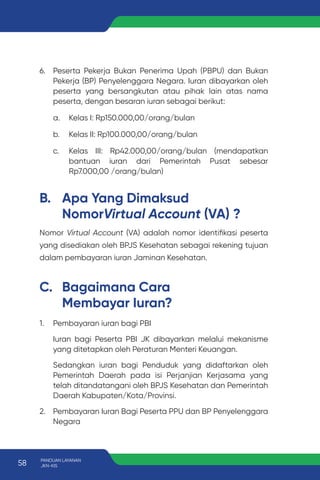 B. Apa Yang Dimaksud
NomorVirtual Account (VA) ?
C. Bagaimana Cara
Membayar Iuran?
Nomor Virtual Account (VA) adalah nomor identifikasi peserta
yang disediakan oleh BPJS Kesehatan sebagai rekening tujuan
dalam pembayaran iuran Jaminan Kesehatan.
1. Pembayaran iuran bagi PBI
Iuran bagi Peserta PBI JK dibayarkan melalui mekanisme
yang ditetapkan oleh Peraturan Menteri Keuangan.
Sedangkan iuran bagi Penduduk yang didaftarkan oleh
Pemerintah Daerah pada isi Perjanjian Kerjasama yang
telah ditandatangani oleh BPJS Kesehatan dan Pemerintah
Daerah Kabupaten/Kota/Provinsi.
2. Pembayaran Iuran Bagi Peserta PPU dan BP Penyelenggara
Negara
6. Peserta Pekerja Bukan Penerima Upah (PBPU) dan Bukan
Pekerja (BP) Penyelenggara Negara. Iuran dibayarkan oleh
peserta yang bersangkutan atau pihak lain atas nama
peserta, dengan besaran iuran sebagai berikut:
a. Kelas I: Rp150.000,00/orang/bulan
b. Kelas II: Rp100.000,00/orang/bulan
c. Kelas III: Rp42.000,00/orang/bulan (mendapatkan
bantuan iuran dari Pemerintah Pusat sebesar
Rp7.000,00 /orang/bulan)
58 PANDUAN LAYANAN
JKN-KIS
 