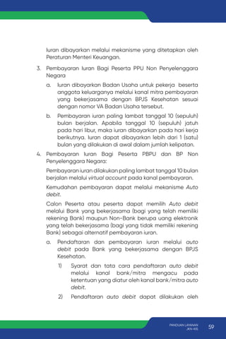 Iuran dibayarkan melalui mekanisme yang ditetapkan oleh
Peraturan Menteri Keuangan.
3. Pembayaran Iuran Bagi Peserta PPU Non Penyelenggara
Negara
a. Iuran dibayarkan Badan Usaha untuk pekerja beserta
anggota keluarganya melalui kanal mitra pembayaran
yang bekerjasama dengan BPJS Kesehatan sesuai
dengan nomor VA Badan Usaha tersebut.
b. Pembayaran iuran paling lambat tanggal 10 (sepuluh)
bulan berjalan. Apabila tanggal 10 (sepuluh) jatuh
pada hari libur, maka iuran dibayarkan pada hari kerja
berikutnya. Iuran dapat dibayarkan lebih dari 1 (satu)
bulan yang dilakukan di awal dalam jumlah kelipatan.
4. Pembayaran Iuran Bagi Peserta PBPU dan BP Non
Penyelenggara Negara:
Pembayaran iuran dilakukan paling lambat tanggal 10 bulan
berjalan melalui virtual account pada kanal pembayaran.
Kemudahan pembayaran dapat melalui mekanisme Auto
debit.
Calon Peserta atau peserta dapat memilih Auto debit
melalui Bank yang bekerjasama (bagi yang telah memiliki
rekening Bank) maupun Non-Bank berupa uang elektronik
yang telah bekerjasama (bagi yang tidak memiliki rekening
Bank) sebagai alternatif pembayaran iuran.
a. Pendaftaran dan pembayaran iuran melalui auto
debit pada Bank yang bekerjasama dengan BPJS
Kesehatan.
1) Syarat dan tata cara pendaftaran auto debit
melalui kanal bank/mitra mengacu pada
ketentuan yang diatur oleh kanal bank/mitra auto
debit.
2) Pendaftaran auto debit dapat dilakukan oleh
59
PANDUAN LAYANAN
JKN-KIS
 