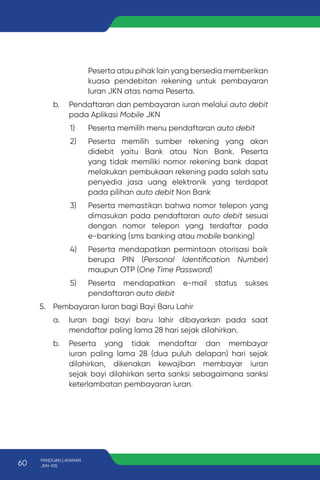 Peserta atau pihak lain yang bersedia memberikan
kuasa pendebitan rekening untuk pembayaran
Iuran JKN atas nama Peserta.
b. Pendaftaran dan pembayaran iuran melalui auto debit
pada Aplikasi Mobile JKN
1) Peserta memilih menu pendaftaran auto debit
2) Peserta memilih sumber rekening yang akan
didebit yaitu Bank atau Non Bank. Peserta
yang tidak memiliki nomor rekening bank dapat
melakukan pembukaan rekening pada salah satu
penyedia jasa uang elektronik yang terdapat
pada pilihan auto debit Non Bank
3) Peserta memastikan bahwa nomor telepon yang
dimasukan pada pendaftaran auto debit sesuai
dengan nomor telepon yang terdaftar pada
e-banking (sms banking atau mobile banking)
4) Peserta mendapatkan permintaan otorisasi baik
berupa PIN (Personal Identification Number)
maupun OTP (One Time Password)
5) Peserta mendapatkan e-mail status sukses
pendaftaran auto debit
5. Pembayaran Iuran bagi Bayi Baru Lahir
a. Iuran bagi bayi baru lahir dibayarkan pada saat
mendaftar paling lama 28 hari sejak dilahirkan.
b. Peserta yang tidak mendaftar dan membayar
iuran paling lama 28 (dua puluh delapan) hari sejak
dilahirkan, dikenakan kewajiban membayar iuran
sejak bayi dilahirkan serta sanksi sebagaimana sanksi
keterlambatan pembayaran iuran.
60 PANDUAN LAYANAN
JKN-KIS
 