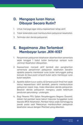 D. Mengapa Iuran Harus
Dibayar Secara Rutin?
E. Bagaimana Jika Terlambat
Membayar Iuran JKN-KIS?
1. Untuk menjaga agar status kepesertaan tetap aktif.
2. Tidak terkendala saat membutuhkan pelayanan kesehatan.
3. Terhindar dari denda pelayanan.
1. Penjaminan pelayanan kesehatan diberhentikan sementara
sejak tanggal 1 (satu) bulan berikutnya sampai iuran
Jaminan Kesehatan dibayarkan.
2. Kepesertaan menjadi aktif kembali dan penghentian
sementara penjaminan pelayanan kesehatan berakhir
apabila peserta membayar iuran bulan tertunggak paling
banyak 24 (dua puluh empat) bulan serta membayar iuran
bulan berjalan.
3. Apabila dalam kurun waktu 45 (empat puluh lima) hari sejak
status kepesertaan aktif kembali, peserta membutuhkan
pelayanan rawat inap, maka dikenakan denda pelayanan.
Besaran denda pelayanan mengacu pada ketentuan
peraturan perundang- undangan.
4. Bagi Peserta PPU Selain Penyelenggara Negara (Swasta),
dalam hal pemberi kerja belum melunasi tunggakan Iuran
kepada BPJS Kesehatan, Pemberi Kerja wajib bertanggung
jawab pada saat Pekerjanya membutuhkan pelayanan
kesehatan sesuai dengan Manfaat yang diberikan.
61
PANDUAN LAYANAN
JKN-KIS
 