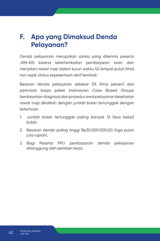 F. Apa yang Dimaksud Denda
Pelayanan?
Denda pelayanan merupakan sanksi yang diterima peserta
JKN-KIS karena keterlambatan pembayaran iuran dan
menjalani rawat inap dalam kurun waktu 45 (empat puluh lima)
hari sejak status kepesertaan aktif kembali.
Besaran denda pelayanan sebesar 5% (lima persen) dari
perkiraan biaya paket Indonesian Case Based Groups
berdasarkan diagnosa dan prosedur awal pelayanan kesehatan
rawat inap dikalikan dengan jumlah bulan tertunggak dengan
ketentuan:
1. Jumlah bulan tertunggak paling banyak 12 (dua belas)
bulan.
2. Besaran denda paling tinggi Rp30.000.000,00 (tiga puluh
juta rupiah).
3. Bagi Peserta PPU pembayaran denda pelayanan
ditanggung oleh pemberi kerja.
62 PANDUAN LAYANAN
JKN-KIS
 