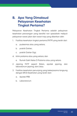 B. Apa Yang Dimaksud
Pelayanan Kesehatan
Tingkat Pertama?
Pelayanan Kesehatan Tingkat Pertama adalah pelayanan
kesehatan perorangan yang bersifat non spesialistik meliputi
pelayanan rawat jalan dan rawat inap yang diberikan oleh:
1. Fasilitas kesehatan tingkat pertama (FKTP) yang terdiri dari:
a. puskesmas atau yang setara;
b. praktik Dokter;
c. praktik Dokter Gigi;
d. klinik pratama atau yang setara; dan
e. Rumah Sakit Kelas D Pratama atau yang setara.
2. Jejaring FKTP seperti Bidan, apotek jejaring, dan
laboratorium jejaring; dan/atau
3. Fasilitas kesehatan penunjang yang bekerjasama langsung
dengan BPJS Kesehatan yang terdiri dari:
a. Apotek PRB
b. Laboratorium
65
PANDUAN LAYANAN
JKN-KIS
 