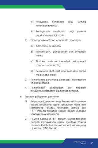 e) Pelayanan penapisan atau skrining
kesehatan tertentu
f) Peningkatan kesehatan bagi peserta
penderita penyakit kronis.
2) Pelayanan kuratif dan rehabilitatif mencakup:
a) Adminitrasi pelayanan;
b) Pemeriksaan, pengobatan dan konsultasi
medis;
c) Tindakan medis non spesialistik, baik operatif
maupun non operatif;
d) Pelayanan obat, alat kesehatan dan bahan
medis habis pakai;
3) Pemeriksaan penunjang diagnostik laboratorium
tingkat pratama.
4) Pemeriksaan, pengobatan dan tindakan
pelayanan kesehatan gigi tingkat pertama.
b. Prosedur pelayanan kesehatan
1) Pelayanan Kesehatan bagi Peserta dilaksanakan
secara berjenjang sesuai kebutuhan medis dan
kompetensi Fasilitas Kesehatan, dimulai dari
FKTP Peserta terdaftar, kecuali dalam keadaan
kegawatdaruratan medis.
2) Peserta datang ke FKTP tempat Peserta terdaftar
dengan menunjukkan nomor identitas Peserta
Jaminan Kesehatan dan/atau identitas lain yang
diperlukan (KTP, SIM, KK)
67
PANDUAN LAYANAN
JKN-KIS
 