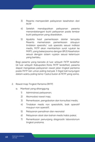 3) Peserta memperoleh pelayanan kesehatan dari
FKTP
4) Setelah mendapatkan pelayanan peserta
menandatangani bukti pelayanan pada lembar
bukti pelayanan yang disediakan.
5) Apabila hasil pemeriksaan dokter ternyata
Peserta memerlukan pemeriksaan ataupun
tindakan spesialis/ sub spesialis sesuai indikasi
medis, FKTP akan memberikan surat rujukan ke
FKRTL yang bekerjasama dengan BPJS Kesehatan
sesuai dengan sistem rujukan sesuai ketentuan
yang berlaku.
Bagi peserta yang berada di luar wilayah FKTP terdaftar
(di luar wilayah Kabupaten/Kota FKTP terdaftar), peserta
dapat mengakses pelayanan rawat jalan tingkat pertama
pada FKTP lain untuk paling banyak 3 (tiga) kali kunjungan
dalam waktu paling lama 1 (satu) bulan di FKTP yang sama.
2. Rawat Inap Tingkat Pertama (RITP)
a. Manfaat yang ditanggung
1) Administrasi pelayanan;
2) Akomodasi rawat inap;
3) Pemeriksaan, pengobatan dan konsultasi medis;
4) Tindakan medis non spesialistik, baik operatif
maupun non operatif;
5) Pelayanan persalinan dan neonatal
6) Pelayanan obat dan bahan medis habis pakai;
7) Pemeriksaan penunjang diagnostik laboratorium
tingkat pratama.
68 PANDUAN LAYANAN
JKN-KIS
 
