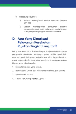 b. Prosedur pelayanan
1) Peserta menunjukkan nomor identitas peserta
JKN-KIS.
2) Setelah mendapatkan pelayanan peserta
menandatangani bukti pelayanan pada lembar
bukti pelayanan yang disediakan oleh FKTP.
D. Apa Yang Dimaksud
Pelayanan Kesehatan
Rujukan Tingkat Lanjutan?
Pelayanan Kesehatan Rujukan Tingkat Lanjutan adalah upaya
pelayanan kesehatan perorangan yang bersifat spesialistik
atau sub spesialistik yang meliputi rawat jalan tingkat lanjutan,
rawat inap tingkat lanjutan, dan rawat inap di ruang perawatan
khusus, yang diberikan oleh:
1. Klinik utama atau yang setara.
2. Rumah Sakit Umum baik milik Pemerintah maupun Swasta
3. Rumah Sakit Khusus
4. Faskes Penunjang: Apotek, Optik.
69
PANDUAN LAYANAN
JKN-KIS
 