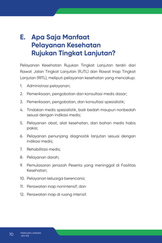 E. Apa Saja Manfaat
Pelayanan Kesehatan
Rujukan Tingkat Lanjutan?
Pelayanan Kesehatan Rujukan Tingkat Lanjutan terdiri dari
Rawat Jalan Tingkat Lanjutan (RJTL) dan Rawat Inap Tingkat
Lanjutan (RITL), meliputi pelayanan kesehatan yang mencakup:
1. Administrasi pelayanan;
2. Pemeriksaan, pengobatan dan konsultasi medis dasar;
3. Pemeriksaan, pengobatan, dan konsultasi spesialistik;
4. Tindakan medis spesialistik, baik bedah maupun nonbedah
sesuai dengan indikasi medis;
5. Pelayanan obat, alat kesehatan, dan bahan medis habis
pakai;
6. Pelayanan penunjang diagnostik lanjutan sesuai dengan
indikasi medis;
7. Rehabilitasi medis;
8. Pelayanan darah;
9. Pemulasaran jenazah Peserta yang meninggal di Fasilitas
Kesehatan;
10. Pelayanan keluarga berencana;
11. Perawatan inap nonintensif; dan
12. Perawatan inap di ruang intensif.
70 PANDUAN LAYANAN
JKN-KIS
 