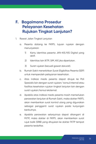 F. Bagaimana Prosedur
Pelayanan Kesehatan
Rujukan Tingkat Lanjutan?
1. Rawat Jalan Tingkat Lanjutan
a. Peserta datang ke FKRTL tujuan rujukan dengan
menunjukkan:
1) Kartu identitas peserta JKN-KIS/KIS Digital yang
aktif.
2) Identitas lain (KTP, SIM, KK) jika diperlukan.
3) Surat rujukan (kecuali gawat darurat).
b. Rumah Sakit menerbitkan Surat Eligibilitas Peserta (SEP)
untuk memperoleh pelayanan kesehatan.
c. Atas indikasi medis peserta dapat dirujuk ke Poli
Spesialis lain dengan surat rujukan/ konsul internal atau
fasilitas kesehatan rujukan tingkat lanjutan lain dengan
surat rujukan/konsul eksternal.
d. Apabila atas indikasi medis peserta masih memerlukan
perawatan lanjutan di Rumah Sakit, maka dokter FKRTL
akan memberikan surat kontrol ulang yang digunakan
sebagai pengganti surat rujukan pada kunjungan
berikutnya.
e. Apabila perawatan selanjutnya dapat ditangani di
FKTP, maka dokter di FKRTL akan memberikan surat
rujuk balik (SRB) yang ditujukan ke dokter FKTP tempat
peserta terdaftar.
71
PANDUAN LAYANAN
JKN-KIS
 