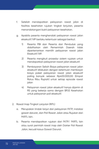 f. Setelah mendapatkan pelayanan rawat jalan di
fasilitas kesehatan rujukan tingkat lanjutan, peserta
menandatangani bukti pelayanan kesehatan.
g. Apabila peserta menghendaki pelayanan rawat jalan
eksekutif/VIP berlaku ketentuan sebagai berikut:
1) Peserta PBI dan Peserta dari Penduduk yang
didaftarkan oleh Pemerintah Daerah tidak
diperkenankan memilih pelayanan rawat jalan
Eksekutif/VIP.
2) Peserta mengikuti prosedur sistem rujukan untuk
mendapatkan pelayanan rawat jalan eksekutif.
3) Pembayaran Selisih Biaya pelayanan rawat jalan
eksekutif dilakukan dengan ketentuan membayar
biaya paket pelayanan rawat jalan eksekutif
paling banyak sebesar Rp400.000,00 (Empat
Ratus Ribu Rupiah) untuk setiap episode rawat
jalan
4) Pelayanan rawat jalan eksekutif hanya dijamin di
RS yang bekerja sama dengan BPJS Kesehatan
untuk pelayanan poli eksekutif.
2. Rawat Inap Tingkat Lanjutan (RITL)
a. Merupakan tindak lanjut dari pelayanan FKTP, instalasi
gawat darurat, dan Poli Rawat Jalan atau Rujukan dari
FKRTL lain.
b. Peserta mendapatkan rujukan dari FKTP/ FKRTL lain
atau surat perintah rawat inap oleh Dokter Poli Rawat
Jalan, kecuali kasus Gawat Darurat.
72 PANDUAN LAYANAN
JKN-KIS
 
