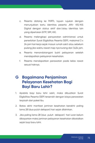 c. Peserta datang ke FKRTL tujuan rujukan dengan
menunjukkan kartu identitas peserta JKN- KIS/KIS
Digital dengan status aktif dan/atau identitas lain
yang diperlukan (KTP, SIM, KK).
d. Peserta melengkapi persyaratan administrasi untuk
penerbitan Surat Eligibilitas Peserta (SEP), maksimal 3 x
24 jam hari kerja sejak masuk rumah sakit atau sebelum
pulang jika waktu rawat inap nya kurang dari 3x24 jam.
e. Peserta menandatangani bukti pelayanan setelah
mendapatkan pelayanan kesehatan.
f. Peserta mendapatkan perawatan pada kelas rawat
sesuai haknya.
G Bagaimana Penjaminan
Pelayanan Kesehatan Bagi
Bayi Baru Lahir?
1. Apabila bayi baru lahir sakit, maka dibuatkan Surat
Eligibilitas Peserta (SEP) tersendiri dengan biaya perawatan
terpisah dari paket Ibu
2. Batas akhir manfaat jaminan kesehatan berakhir paling
lama 28 (dua puluh delapan) hari sejak dilahirkan.
3. Jika paling lama 28 (dua puluh delapan) hari iuran belum
dibayarkan maka jaminan pelayanan kesehatan dibatalkan
sejak bayi baru lahir.
73
PANDUAN LAYANAN
JKN-KIS
 