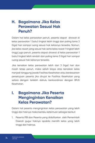 H. Bagaimana Jika Kelas
Perawatan Sesuai Hak
Penuh?
I. Bagaimana Jika Peserta
Menginginkan Kenaikan
Kelas Perawatan?
Dalam hal kelas perawatan penuh, peserta dapat dirawat di
kelas perawatan 1 (satu) tingkat lebih tinggi dan paling lama 3
(tiga) hari sampai ruang sesuai hak kelasnya tersedia. Namun,
jika kelas rawat yang sesuai hak serta kelas rawat 1 tingkat lebih
tinggi juga penuh, peserta dapat dirawat di kelas perawatan 1
(satu) tingkat lebih rendah dan paling lama 3 (tiga) hari sampai
ruang sesuai hak kelasnya tersedia.
Jika kenaikan kelas perawatan lebih dari 3 (tiga) hari dan
masih tetap penuh, maka selisih biaya atas kenaikan kelas
menjadi tanggung jawab Fasilitas Kesehatan atau berdasarkan
persetujuan peserta jika dirujuk ke Fasilitas Kesehatan yang
setara dengan terlebih dahulu berkoordinasi dengan BPJS
Kesehatan.
Dalam hal peserta menginginkan kelas perawatan yang lebih
tinggi dari haknya maka berlaku ketentuan sebagai berikut:
1. Peserta PBI dan Peserta yang didaftarkan oleh Pemerintah
Daerah gugur haknya apabila memilih kelas yang lebih
tinggi dari haknya.
74 PANDUAN LAYANAN
JKN-KIS
 