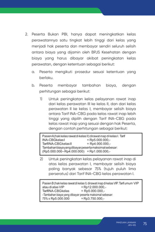 2. Peserta Bukan PBI, hanya dapat meningkatkan kelas
perawatannya satu tingkat lebih tinggi dari kelas yang
menjadi hak peserta dan membayar sendiri seluruh selisih
antara biaya yang dijamin oleh BPJS Kesehatan dengan
biaya yang harus dibayar akibat peningkatan kelas
perawatan, dengan ketentuan sebagai berikut:
a. Peserta mengikuti prosedur sesuai ketentuan yang
berlaku.
b. Peserta membayar tambahan biaya, dengan
perhitungan sebagai berikut:
1) Untuk peningkatan kelas pelayanan rawat inap
dari kelas perawatan III ke kelas II, dan dari kelas
perawatan II ke kelas I, membayar selisih biaya
antara Tarif INA-CBG pada kelas rawat inap lebih
tinggi yang dipilih dengan Tarif INA-CBG pada
kelas rawat inap yang sesuai dengan hak Peserta,
dengan contoh perhitungan sebagai berikut:
2) Untuk peningkatan kelas pelayanan rawat inap di
atas kelas perawatan I, membayar selisih biaya
paling banyak sebesar 75% (tujuh puluh lima
perseratus) dari Tarif INA-CBG kelas perawatan I.
PasienA(hakkelasrawatdikelasII)dirawatinapdikelasI. Tarif
INA-CBGkelasI = Rp5.000.000,-
TarifINA-CBGkelasII = Rp4.000.000,-
Tambahanbiayayangdibayarpesertamaksimalsebesar:
(Rp5.000.000–Rp4.000.000) = Rp1.000.000,-
PasienB(hakkelasrawatdikelasI) dirawatinapdikelasVIP. Tarifumum VIP
atau diatas VIP =Rp12.000.000,-
TarifINA-CBGkelas = Rp5.000.000,-
-Tambahan biaya yang dibayar peserta maksimal sebesar:
75% x Rp5.000.000 =Rp3.750.000,-
75
PANDUAN LAYANAN
JKN-KIS
 