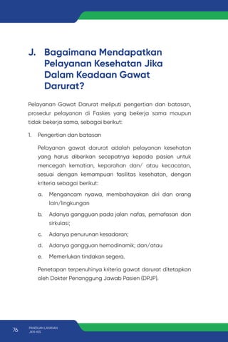 J. Bagaimana Mendapatkan
Pelayanan Kesehatan Jika
Dalam Keadaan Gawat
Darurat?
Pelayanan Gawat Darurat meliputi pengertian dan batasan,
prosedur pelayanan di Faskes yang bekerja sama maupun
tidak bekerja sama, sebagai berikut:
1. Pengertian dan batasan
Pelayanan gawat darurat adalah pelayanan kesehatan
yang harus diberikan secepatnya kepada pasien untuk
mencegah kematian, keparahan dan/ atau kecacatan,
sesuai dengan kemampuan fasilitas kesehatan, dengan
kriteria sebagai berikut:
a. Mengancam nyawa, membahayakan diri dan orang
lain/lingkungan
b. Adanya gangguan pada jalan nafas, pernafasan dan
sirkulasi;
c. Adanya penurunan kesadaran;
d. Adanya gangguan hemodinamik; dan/atau
e. Memerlukan tindakan segera.
Penetapan terpenuhinya kriteria gawat darurat ditetapkan
oleh Dokter Penanggung Jawab Pasien (DPJP).
76 PANDUAN LAYANAN
JKN-KIS
 
