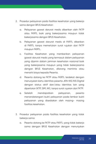 2. Prosedur pelayanan pada fasilitas kesehatan yang bekerja
sama dengan BPJS Kesehatan:
a. Pelayanan gawat darurat medis diberikan oleh FKTP
atau FKRTL baik yang bekerjasama maupun tidak
bekerjasama dengan BPJS Kesehatan.
b. Pelayanan gawat darurat medis di FKRTL diberikan
di FKRTL tanpa memerlukan surat rujukan dari FKTP
maupun FKRTL.
c. Fasilitas Kesehatan yang memberikan pelayanan
gawat darurat medis yang termasuk dalam pelayanan
yang dijamin dalam jaminan kesehatan nasional baik
yang bekerjasama maupun yang tidak bekerjasama
dengan BPJS Kesehatan, dilarang meminta atau
menarik biaya kepada Peserta.
d. Peserta datang ke FKTP atau FKRTL terdekat dengan
menunjukan kartu identitas peserta JKN-KIS/KIS Digital
dengan status aktif dan/atau identitas lain yang
diperlukan (KTP, SIM, KK), tanpa surat rujukan dari FKTP.
e. Setelah mendapatkan pelayanan, peserta
menandatangani bukti pelayanan pada lembar bukti
pelayanan yang disediakan oleh masing- masing
fasilitas kesehatan.
3. Prosedur pelayanan pada fasilitas kesehatan yang tidak
bekerja sama:
a. Peserta datang ke FKTP atau FKRTL yang tidak bekerja
sama dengan BPJS Kesehatan dengan menunjukan
77
PANDUAN LAYANAN
JKN-KIS
 