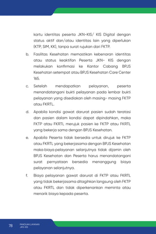 kartu identitas peserta JKN-KIS/ KIS Digital dengan
status aktif dan/atau identitas lain yang diperlukan
(KTP, SIM, KK), tanpa surat rujukan dari FKTP.
b. Fasilitas Kesehatan memastikan kebenaran identitas
atau status keaktifan Peserta JKN- KIS dengan
melakukan konfirmasi ke Kantor Cabang BPJS
Kesehatan setempat atau BPJS Kesehatan Care Center
165.
c. Setelah mendapatkan pelayanan, peserta
menandatangani bukti pelayanan pada lembar bukti
pelayanan yang disediakan oleh masing- masing FKTP
atau FKRTL.
d. Apabila kondisi gawat darurat pasien sudah teratasi
dan pasien dalam kondisi dapat dipindahkan, maka
FKTP atau FKRTL merujuk pasien ke FKTP atau FKRTL
yang bekerja sama dengan BPJS Kesehatan.
e. Apabila Peserta tidak bersedia untuk dirujuk ke FKTP
atau FKRTL yang bekerjasama dengan BPJS Kesehatan
maka biaya pelayanan selanjutnya tidak dijamin oleh
BPJS Kesehatan dan Peserta harus menandatangani
surat pernyataan bersedia menanggung biaya
pelayanan selanjutnya.
f. Biaya pelayanan gawat darurat di FKTP atau FKRTL
yang tidak bekerjasama ditagihkan langsung oleh FKTP
atau FKRTL dan tidak diperkenankan meminta atau
menarik biaya kepada peserta.
78 PANDUAN LAYANAN
JKN-KIS
 