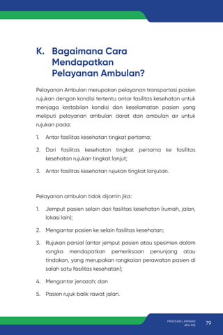 K. Bagaimana Cara
Mendapatkan
Pelayanan Ambulan?
Pelayanan Ambulan merupakan pelayanan transportasi pasien
rujukan dengan kondisi tertentu antar fasilitas kesehatan untuk
menjaga kestabilan kondisi dan keselamatan pasien yang
meliputi pelayanan ambulan darat dan ambulan air untuk
rujukan pada:
1. Antar fasilitas kesehatan tingkat pertama;
2. Dari fasilitas kesehatan tingkat pertama ke fasilitas
kesehatan rujukan tingkat lanjut;
3. Antar fasilitas kesehatan rujukan tingkat lanjutan.
Pelayanan ambulan tidak dijamin jika:
1. Jemput pasien selain dari fasilitas kesehatan (rumah, jalan,
lokasi lain);
2. Mengantar pasien ke selain fasilitas kesehatan;
3. Rujukan parsial (antar jemput pasien atau spesimen dalam
rangka mendapatkan pemeriksaan penunjang atau
tindakan, yang merupakan rangkaian perawatan pasien di
salah satu fasilitas kesehatan);
4. Mengantar jenazah; dan
5. Pasien rujuk balik rawat jalan.
79
PANDUAN LAYANAN
JKN-KIS
 