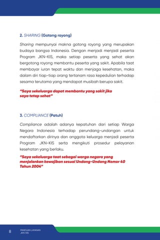 2. SHARING (Gotong royong)
Sharing mempunyai makna gotong royong yang merupakan
budaya bangsa Indonesia. Dengan menjadi menjadi peserta
Program JKN-KIS, maka setiap peserta yang sehat akan
bergotong royong membantu peserta yang sakit. Apabila taat
membayar iuran tepat waktu dan menjaga kesehatan, maka
dalam diri tiap-tiap orang tertanam rasa kepedulian terhadap
sesama terutama yang mendapat musibah berupa sakit.
3. COMPLIANCE (Patuh)
Compliance adalah adanya kepatuhan dari setiap Warga
Negara Indonesia terhadap perundang-undangan untuk
mendaftarkan dirinya dan anggota keluarga menjadi peserta
Program JKN-KIS serta mengikuti prosedur pelayanan
kesehatan yang berlaku.
“Saya sekeluarga dapat membantu yang sakit jika
saya tetap sehat”
“Saya sekeluarga taat sebagai warga negara yang
menjalankan kewajiban sesuai Undang-Undang Nomor 40
Tahun 2004”
8 PANDUAN LAYANAN
JKN-KIS
 