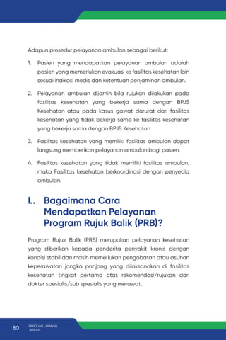 Adapun prosedur pelayanan ambulan sebagai berikut:
1. Pasien yang mendapatkan pelayanan ambulan adalah
pasien yang memerlukan evakuasi ke fasilitas kesehatan lain
sesuai indikasi medis dan ketentuan penjaminan ambulan.
2. Pelayanan ambulan dijamin bila rujukan dilakukan pada
fasilitas kesehatan yang bekerja sama dengan BPJS
Kesehatan atau pada kasus gawat darurat dari fasilitas
kesehatan yang tidak bekerja sama ke fasilitas kesehatan
yang bekerja sama dengan BPJS Kesehatan.
3. Fasilitas kesehatan yang memiliki fasilitas ambulan dapat
langsung memberikan pelayanan ambulan bagi pasien.
4. Fasilitas kesehatan yang tidak memiliki fasilitas ambulan,
maka Fasilitas kesehatan berkoordinasi dengan penyedia
ambulan.
L. Bagaimana Cara
Mendapatkan Pelayanan
Program Rujuk Balik (PRB)?
Program Rujuk Balik (PRB) merupakan pelayanan kesehatan
yang diberikan kepada penderita penyakit kronis dengan
kondisi stabil dan masih memerlukan pengobatan atau asuhan
keperawatan jangka panjang yang dilaksanakan di fasilitas
kesehatan tingkat pertama atas rekomendasi/rujukan dari
dokter spesialis/sub spesialis yang merawat.
80 PANDUAN LAYANAN
JKN-KIS
 