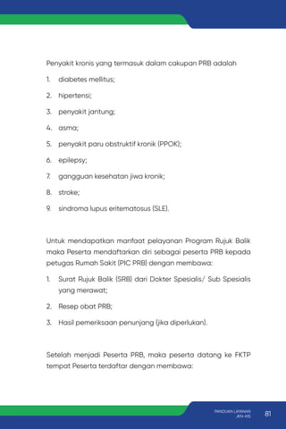 Penyakit kronis yang termasuk dalam cakupan PRB adalah
1. diabetes mellitus;
2. hipertensi;
3. penyakit jantung;
4. asma;
5. penyakit paru obstruktif kronik (PPOK);
6. epilepsy;
7. gangguan kesehatan jiwa kronik;
8. stroke;
9. sindroma lupus eritematosus (SLE).
Untuk mendapatkan manfaat pelayanan Program Rujuk Balik
maka Peserta mendaftarkan diri sebagai peserta PRB kepada
petugas Rumah Sakit (PIC PRB) dengan membawa:
1. Surat Rujuk Balik (SRB) dari Dokter Spesialis/ Sub Spesialis
yang merawat;
2. Resep obat PRB;
3. Hasil pemeriksaan penunjang (jika diperlukan).
Setelah menjadi Peserta PRB, maka peserta datang ke FKTP
tempat Peserta terdaftar dengan membawa:
81
PANDUAN LAYANAN
JKN-KIS
 