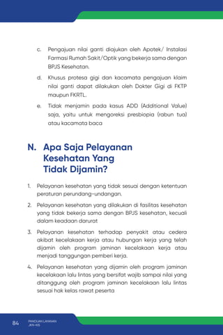 c. Pengajuan nilai ganti diajukan oleh Apotek/ Instalasi
Farmasi Rumah Sakit/Optik yang bekerja sama dengan
BPJS Kesehatan.
d. Khusus protesa gigi dan kacamata pengajuan klaim
nilai ganti dapat dilakukan oleh Dokter Gigi di FKTP
maupun FKRTL.
e. Tidak menjamin pada kasus ADD (Additional Value)
saja, yaitu untuk mengoreksi presbiopia (rabun tua)
atau kacamata baca
N. Apa Saja Pelayanan
Kesehatan Yang
Tidak Dijamin?
1. Pelayanan kesehatan yang tidak sesuai dengan ketentuan
peraturan perundang-undangan.
2. Pelayanan kesehatan yang dilakukan di fasilitas kesehatan
yang tidak bekerja sama dengan BPJS kesehatan, kecuali
dalam keadaan darurat
3. Pelayanan kesehatan terhadap penyakit atau cedera
akibat kecelakaan kerja atau hubungan kerja yang telah
dijamin oleh program jaminan kecelakaan kerja atau
menjadi tanggungan pemberi kerja.
4. Pelayanan kesehatan yang dijamin oleh program jaminan
kecelakaan lalu lintas yang bersifat wajib sampai nilai yang
ditanggung oleh program jaminan kecelakaan lalu lintas
sesuai hak kelas rawat peserta
84 PANDUAN LAYANAN
JKN-KIS
 