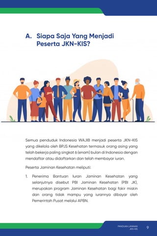 A. Siapa Saja Yang Menjadi
Peserta JKN-KIS?
Semua penduduk Indonesia WAJIB menjadi peserta JKN-KIS
yang dikelola oleh BPJS Kesehatan termasuk orang asing yang
telah bekerja paling singkat 6 (enam) bulan di Indonesia dengan
mendaftar atau didaftarkan dan telah membayar iuran.
Peserta Jaminan Kesehatan meliputi:
1. Penerima Bantuan Iuran Jaminan Kesehatan yang
selanjutnya disebut PBI Jaminan Kesehatan (PBI JK),
merupakan program Jaminan Kesehatan bagi fakir miskin
dan orang tidak mampu yang iurannya dibayar oleh
Pemerintah Pusat melalui APBN.
9
PANDUAN LAYANAN
JKN-KIS
 